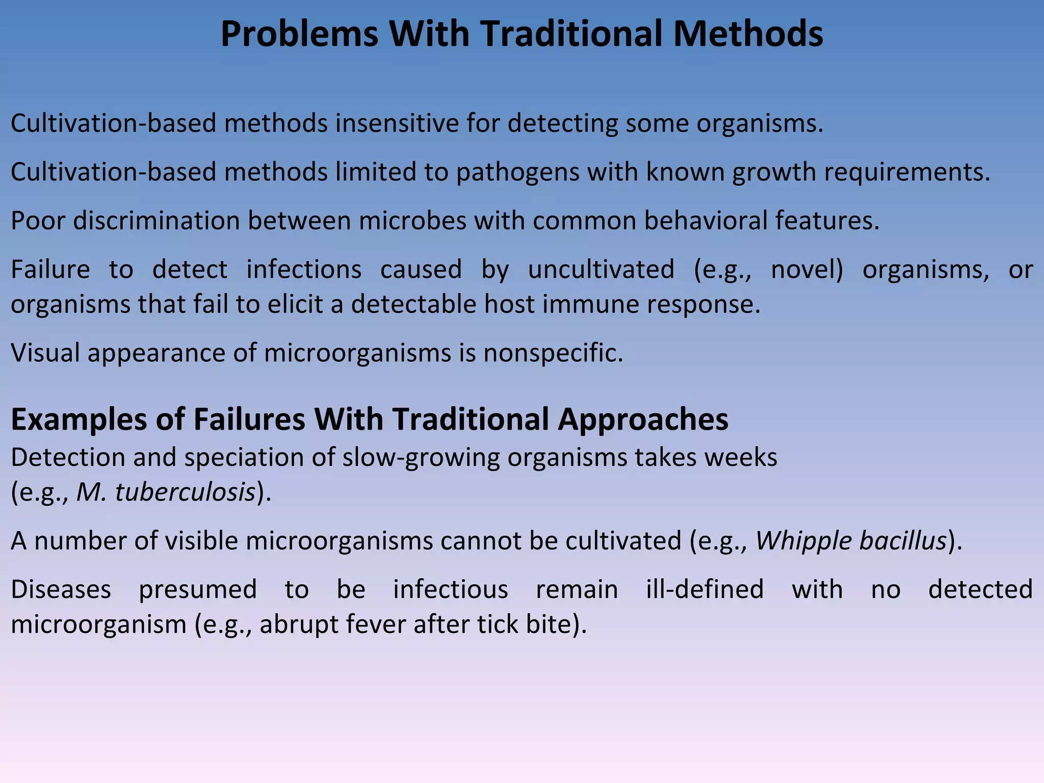 Problems With Traditional Methods Cultivation-based methods insensitive for detecting some organisms. Cultivation-based methods limited to pathogens with known growth requirements. Poor discrimination between microbes with common behavioral features. Failure to detect infections caused by uncultivated (e.g., novel) organisms, or organisms that fail to elicit a detectable host immune response. Visual appearance of microorganisms is nonspecific. Examples of Failures With Traditional Approaches Detection and speciation of slow-growing organisms takes weeks  (e.g.,  M. tuberculosis ). A number of visible microorganisms cannot be cultivated (e.g.,  Whipple bacillus ). Diseases presumed to be infectious remain ill-defined with no detected microorganism (e.g., abrupt fever after tick bite). 