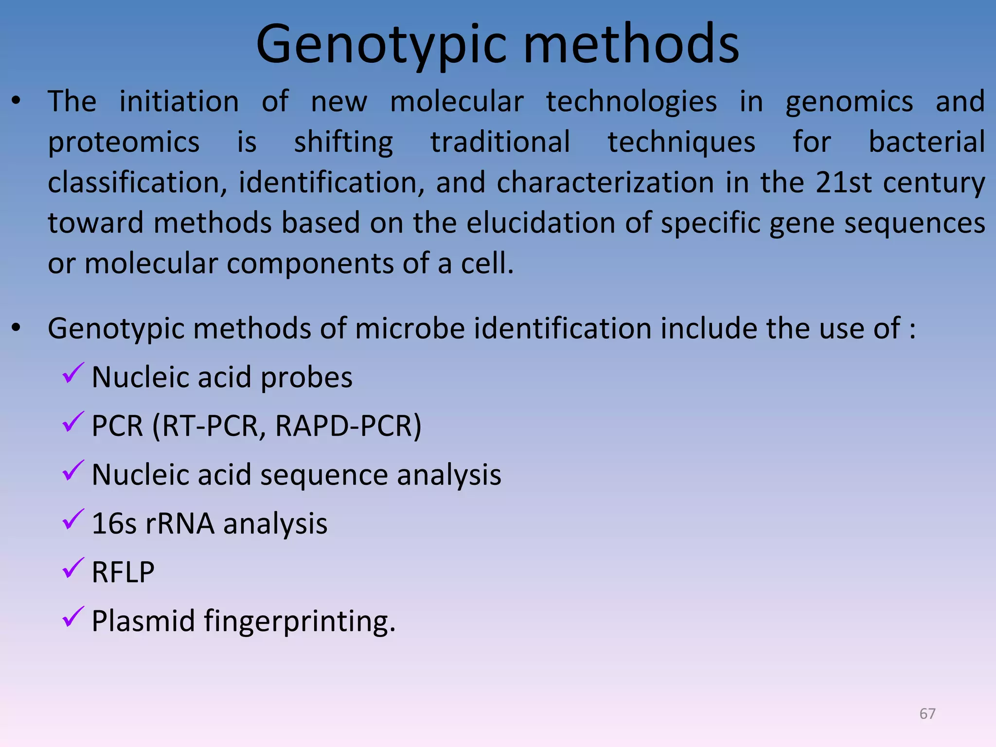 Genotypic methods The initiation of new molecular technologies in genomics and proteomics is shifting traditional techniques for bacterial classification, identification, and characterization in the 21st century toward methods based on the elucidation of specific gene sequences or molecular components of a cell. Genotypic methods of microbe identification include the use of : Nucleic acid probes PCR (RT-PCR, RAPD-PCR) Nucleic acid sequence analysis 16s rRNA analysis RFLP Plasmid fingerprinting. 