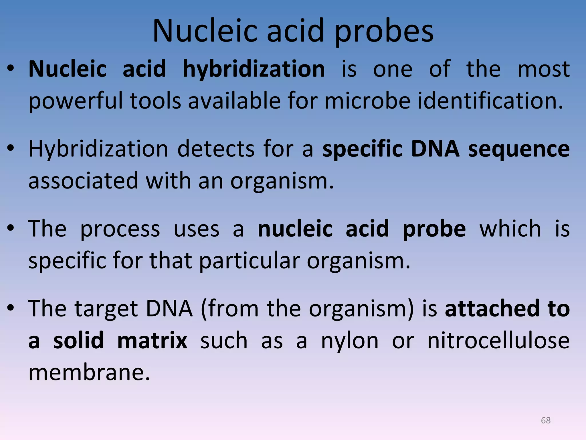 Nucleic acid probes Nucleic acid hybridization  is one of the most powerful tools available for microbe identification. Hybridization detects for a  specific DNA sequence  associated with an organism. The process uses a  nucleic acid probe  which is specific for that particular organism. The target DNA (from the organism) is  attached to a solid matrix  such as a nylon or nitrocellulose membrane. 