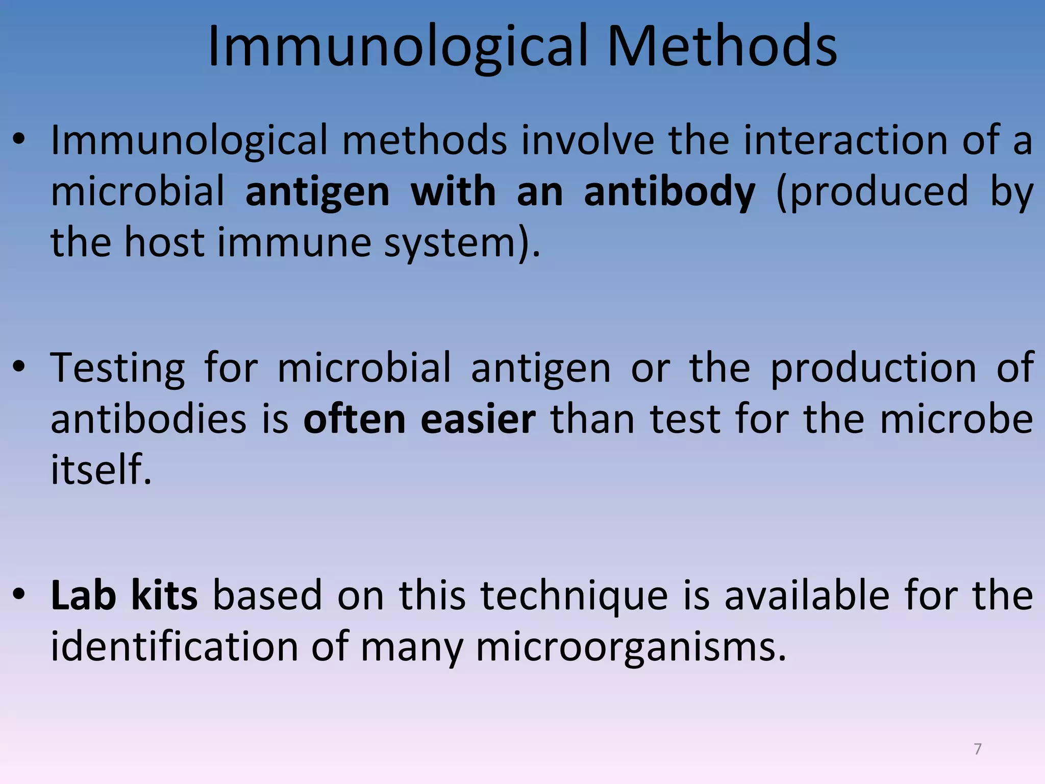 Immunological Methods Immunological methods involve the interaction of a microbial  antigen with an antibody  (produced by the host immune system). Testing for microbial antigen or the production of antibodies is  often easier  than test for the microbe itself. Lab kits  based on this technique is available for the identification of many microorganisms. 