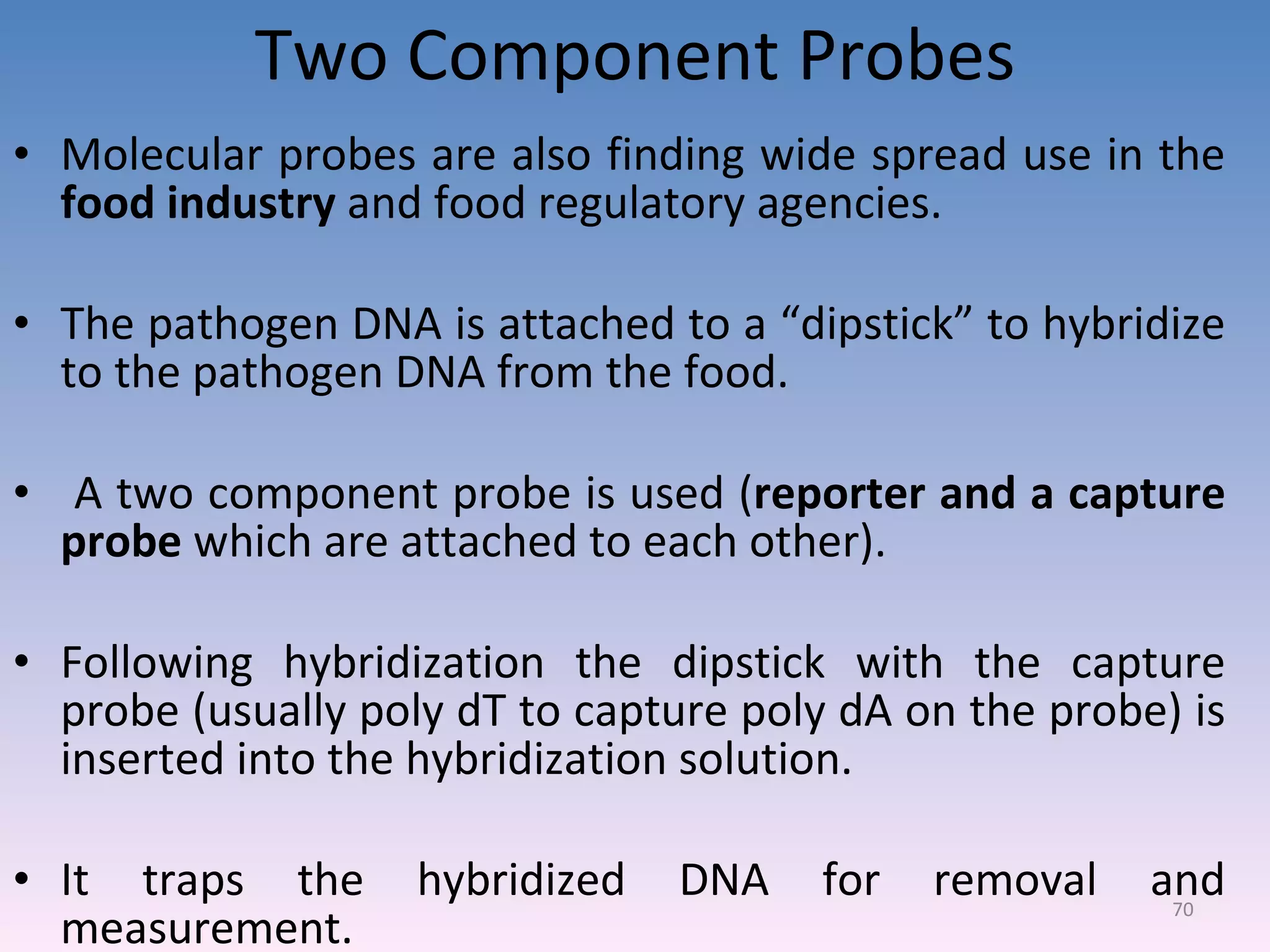 Two Component Probes Molecular probes are also finding wide spread use in the  food industry  and food regulatory agencies. The pathogen DNA is attached to a “dipstick” to hybridize to the pathogen DNA from the food. A two component probe is used ( reporter and a capture probe  which are attached to each other). Following hybridization the dipstick with the capture probe (usually poly dT to capture poly dA on the probe) is inserted into the hybridization solution. It traps the hybridized DNA for removal and measurement. 
