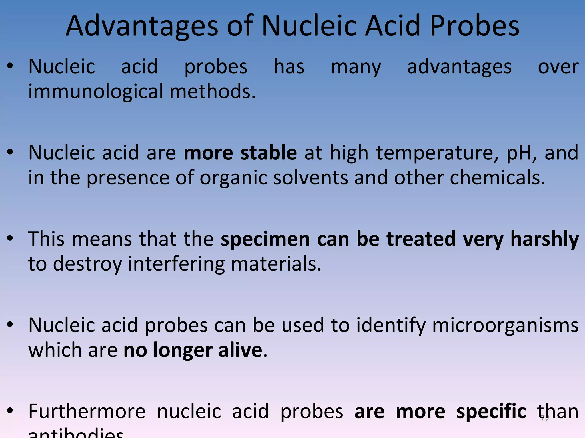 Advantages of Nucleic Acid Probes Nucleic acid probes has many advantages over immunological methods. Nucleic acid are  more stable  at high temperature, pH, and in the presence of organic solvents and other chemicals. This means that the  specimen can be treated very harshly  to destroy interfering materials. Nucleic acid probes can be used to identify microorganisms which are  no longer alive . Furthermore nucleic acid probes  are more specific  than antibodies. 