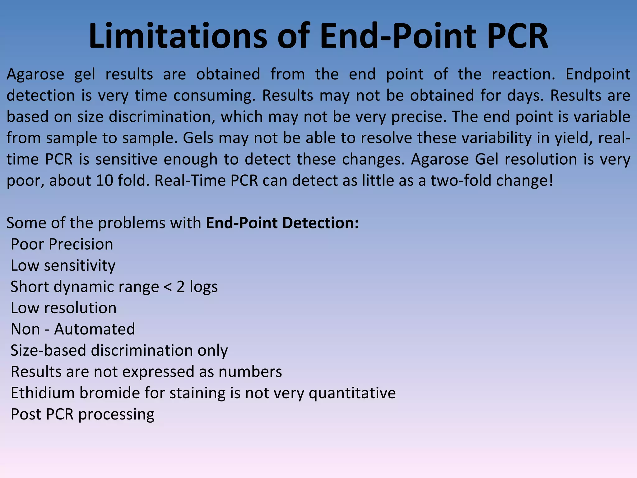 Limitations of End-Point PCR Agarose gel results are obtained from the end point of the reaction. Endpoint detection is very time consuming. Results may not be obtained for days. Results are based on size discrimination, which may not be very precise. The end point is variable from sample to sample. Gels may not be able to resolve these variability in yield, real-time PCR is sensitive enough to detect these changes. Agarose Gel resolution is very poor, about 10 fold. Real-Time PCR can detect as little as a two-fold change! Some of the problems with  End-Point Detection: Poor Precision Low sensitivity Short dynamic range < 2 logs Low resolution Non - Automated Size-based discrimination only Results are not expressed as numbers Ethidium bromide for staining is not very quantitative Post PCR processing 