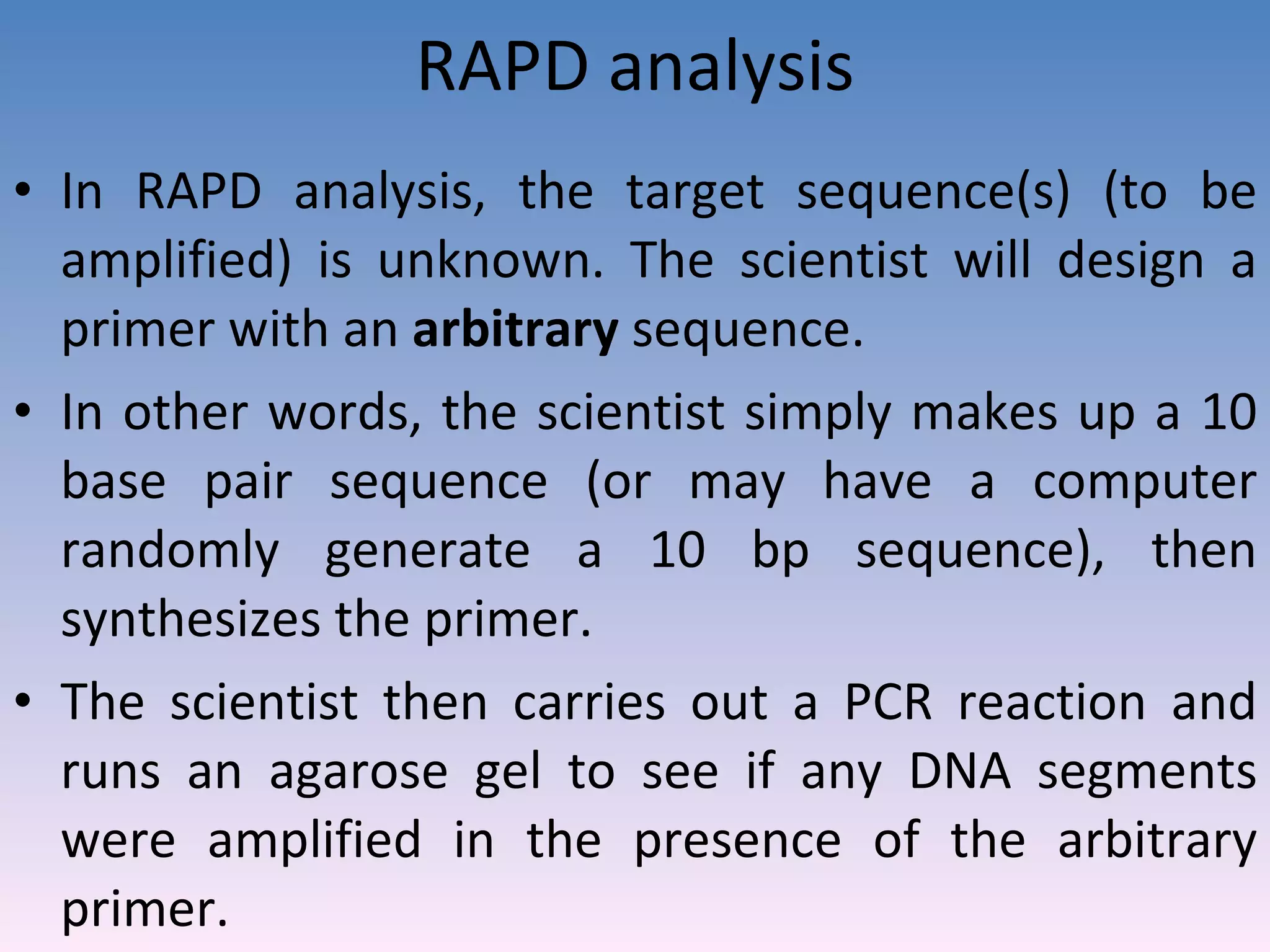 RAPD analysis In RAPD analysis, the target sequence(s) (to be amplified) is unknown. The scientist will design a primer with an  arbitrary  sequence.  In other words, the scientist simply makes up a 10 base pair sequence (or may have a computer randomly generate a 10 bp sequence), then synthesizes the primer.  The scientist then carries out a PCR reaction and runs an agarose gel to see if any DNA segments were amplified in the presence of the arbitrary primer. 