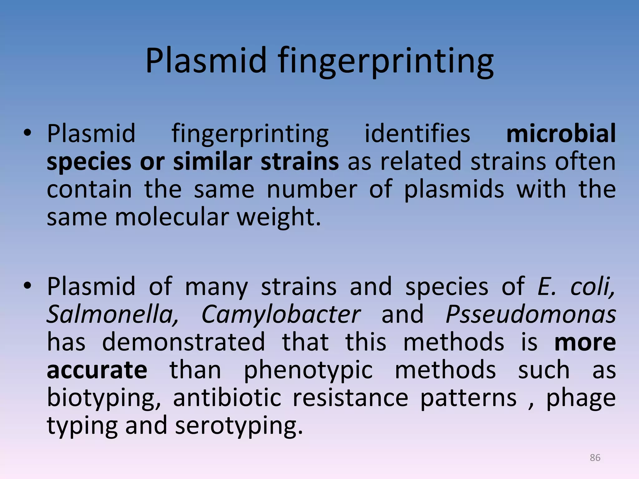 Plasmid fingerprinting Plasmid fingerprinting identifies  microbial species or similar strains  as related strains often contain the same number of plasmids with the same molecular weight. Plasmid of many strains and species of  E. coli, Salmonella, Camylobacter  and  Psseudomonas  has demonstrated that this methods is  more accurate  than phenotypic methods such as biotyping, antibiotic resistance patterns , phage typing and serotyping. 