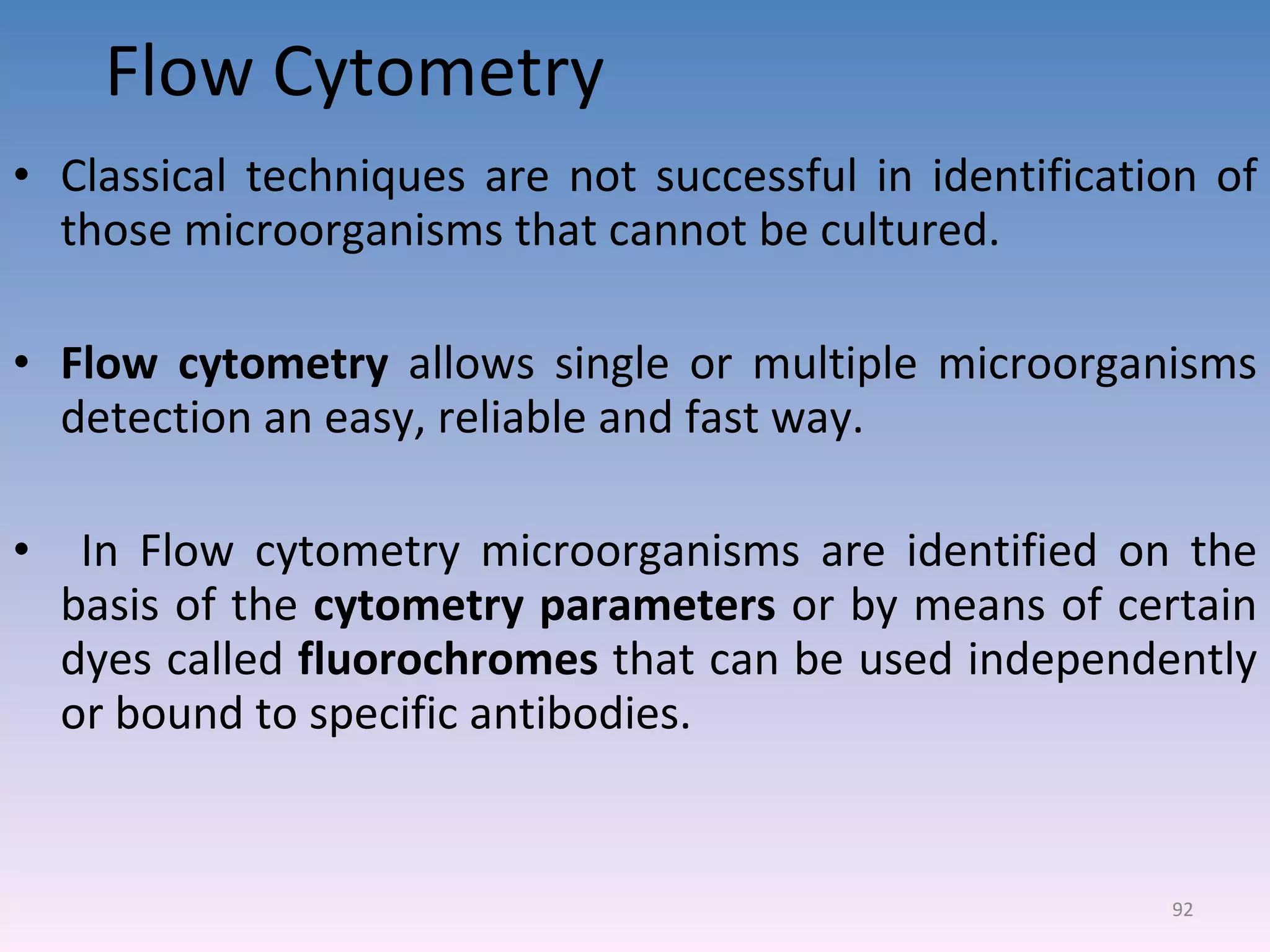 Flow Cytometry Classical techniques are not successful in identification of those microorganisms that cannot be cultured. Flow cytometry  allows single or multiple microorganisms detection an easy, reliable and fast way. In Flow cytometry microorganisms are identified on the basis of the  cytometry parameters  or by means of certain dyes called  fluorochromes  that can be used independently or bound to specific antibodies. 