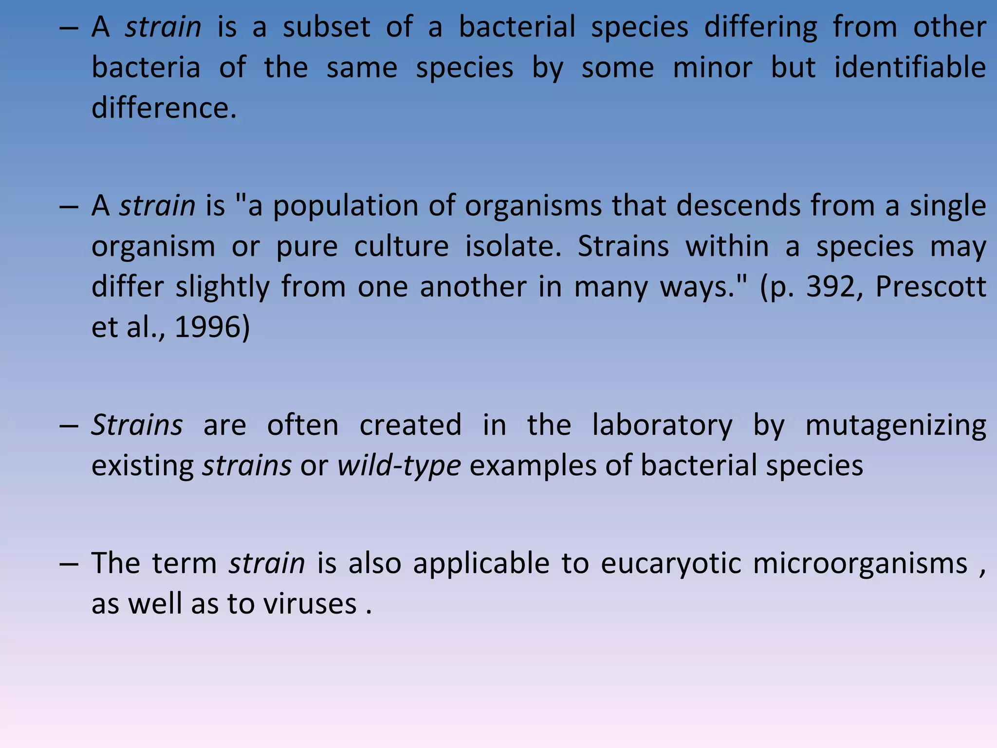 A  strain  is a subset of a bacterial species differing from other bacteria of the same species by some minor but identifiable difference.  A  strain  is &quot;a population of organisms that descends from a single organism or pure culture isolate. Strains within a species may differ slightly from one another in many ways.&quot; (p. 392, Prescott et al., 1996)  Strains  are often created in the laboratory by mutagenizing existing  strains  or  wild-type  examples of bacterial species  The term  strain  is also applicable to eucaryotic microorganisms , as well as to viruses . 