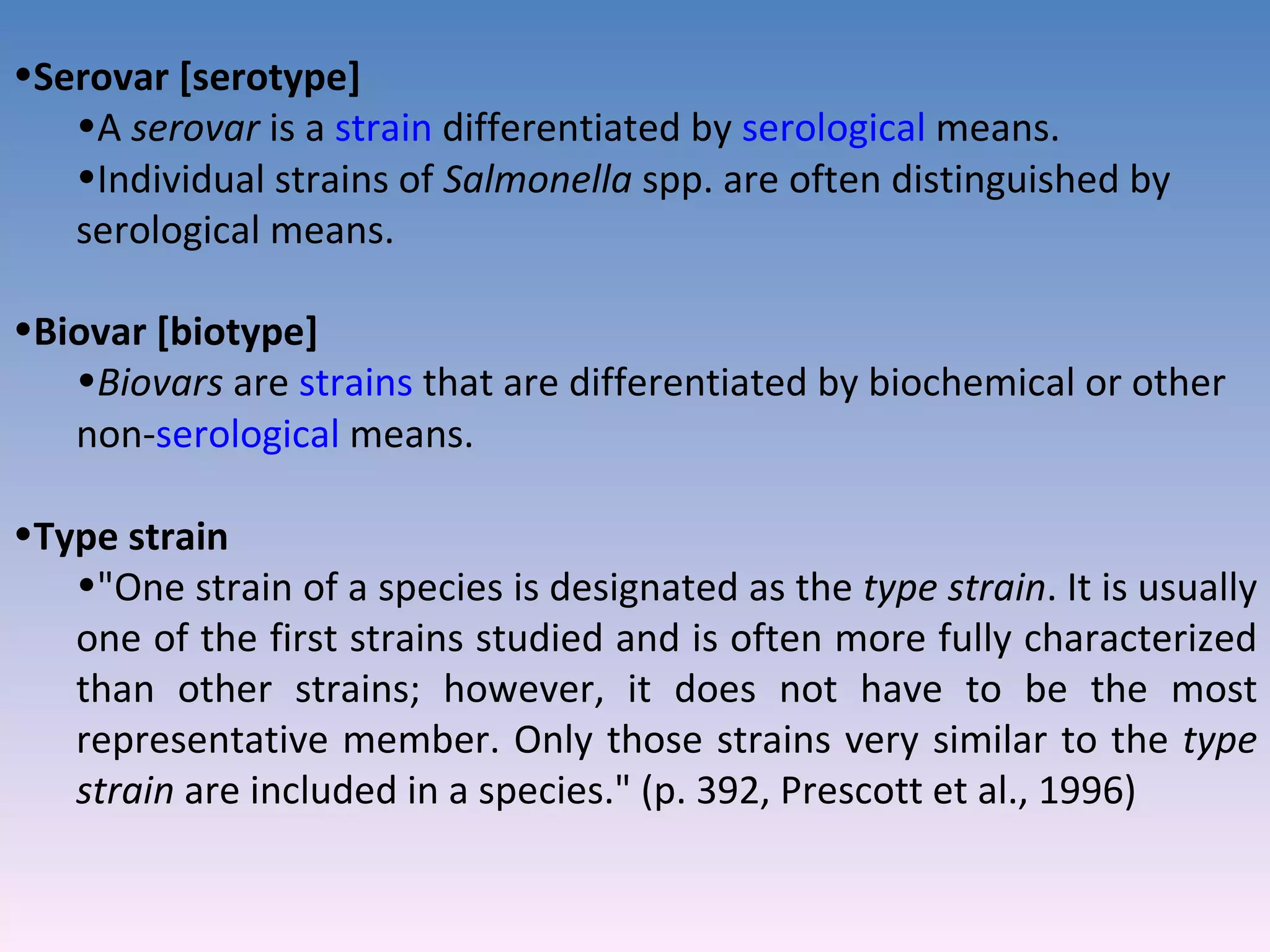 Serovar [serotype]  A  serovar  is a  strain  differentiated by  serological  means.  Individual strains of  Salmonella  spp. are often distinguished by serological means. Biovar [biotype]  Biovars  are  strains  that are differentiated by biochemical or other non- serological  means.  Type strain  &quot;One strain of a species is designated as the  type strain . It is usually one of the first strains studied and is often more fully characterized than other strains; however, it does not have to be the most representative member. Only those strains very similar to the  type strain  are included in a species.&quot; (p. 392, Prescott et al., 1996) 