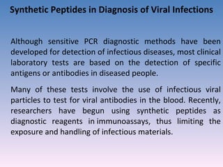 Synthetic Peptides in Diagnosis of Viral Infections Although sensitive PCR diagnostic methods have been developed for detection of infectious diseases, most clinical laboratory tests are based on the detection of specific antigens or antibodies in diseased people.  Many of these tests involve the use of infectious viral particles to test for viral antibodies in the blood. Recently, researchers have begun using synthetic peptides as diagnostic reagents in immunoassays, thus limiting the exposure and handling of infectious materials.  