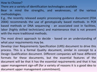 How to Choose? There are a variety of identification technologies available Bear in mind the strengths, and weaknesses, of the various methodologies.  E.g., the recently released aseptic processing guidance document (FDA 2004) recommends the use of genotypically based methods. In PCR based methods or DNA sequencing - an associated cost in facilities, labor (highly skilled technicians) and maintenance that is not present with the more traditional methods. The most direct approach to decide - based on an understanding of what your requirements may be. Develop User Requirements Specification (URS) document to drive this process. This is a formal Quality document, similar in concept to a Design Qualification document. Different companies will have different formats for these documents, but the essential features of the document will be that it has the essential requirements and that it has upper management sign-off (for a variety of reasons it is a good idea to document upper management commitment). 