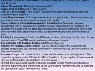 A partial list of topics to be covered in any URS designed for an identification system should include: Assay Throughput  - How many samples a day? Assay Time-to-Completion  - How quickly? Cost of Consumables  - How much? Frequently the cost of consumables can soon dwarf the capital expense. Labor Requirements  - Including the technological sophistication of the operators—can your technicians actually operate the equipment reliably?  Size and Composition of Microorganism Identification Database  - A major consideration. If you purchase two systems to cover identifications of unknowns, it is imperative to ensure that the databases are large and complementary; that is they both don’t have the same organisms in them, but that they include many different ones as well. Facility Requirements  - Obvious stuff like electrical and plumbing, but also less obvious concerns about RNA/DNA contamination and clean room issues. Compatibility with Existing Systems  (LIMS, workflow, etc.) Need for Physiological Information  - Do you need to know if the organisms are capable of degrading your product components? You may want to use a system that will help determine this. Purpose  - Do you plan to use this for routine identifications or for investigations?  The use of the system may be different for different systems. A good system for routine work may not be the best for investigations, and vice versa. In short, there are a wide variety of choices available to help with the identification of unknown organisms. It is important to define your specific requirements and to purchase the appropriate system to meet those needs. 