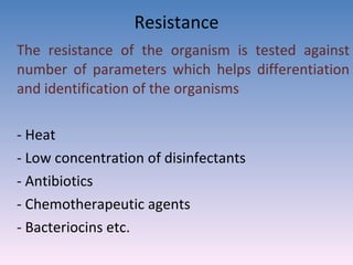 Resistance The resistance of the organism is tested against number of parameters which helps differentiation and identification of the organisms - Heat - Low concentration of disinfectants - Antibiotics - Chemotherapeutic agents - Bacteriocins etc. 