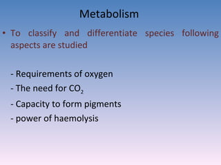 Metabolism  To classify and differentiate species following aspects are studied - Requirements of oxygen - The need for CO 2  - Capacity to form pigments - power of haemolysis 