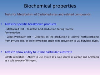 Biochemical properties Tests for Metabolism of Carbohydrates and related compounds Tests for specific breakdown products -  Methyl red test – To detect Acid production during Glucose    fermentation.  - Voges-Proskauer test – Depends on the production of acetyle methylcarbional from pyruvic acid, as an intermediate stage in its conversion to 2:3 butylene glycol.   Tests to show ability to utilize particular substrate Citrate utilization – Ability to use citrate as a sole source of carbon and Ammonia as a sole source of Nitrogen.  