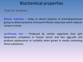 Biochemical properties Tests for Enzymes  Nitrate reduction  – Helps to detect bacteria of enterobacteriacae group to detect presence of enzyme Nitrate reductase which reduces nitrate ti nitrite   Lecithinase test  – Produced by certain organisms that split lipoprotein complexes in human serum and hen egg-yolk and produce opalescence or turbidity when grown in media containing these substances. 