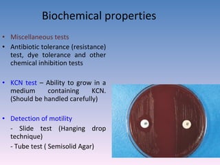 Biochemical properties Miscellaneous tests Antibiotic tolerance (resistance) test, dye tolerance and other chemical inhibition tests KCN test  – Ability to grow in a medium containing KCN. (Should be handled carefully) Detection of motility   - Slide test (Hanging drop technique) - Tube test ( Semisolid Agar)  