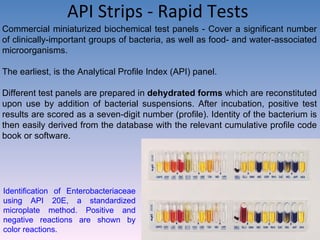 API Strips - Rapid Tests  Commercial miniaturized biochemical test panels - Cover a significant number of clinically-important groups of bacteria, as well as food- and water-associated microorganisms.  The earliest, is the Analytical Profile Index (API) panel.  Different test panels are prepared in  dehydrated forms  which are reconstituted upon use by addition of bacterial suspensions. After incubation, positive test results are scored as a seven-digit number (profile). Identity of the bacterium is then easily derived from the database with the relevant cumulative profile code book or software. Identification of Enterobacteriaceae using API 20E, a standardized microplate method. Positive and negative reactions are shown by color reactions. 