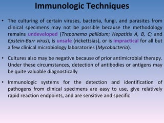 Immunologic Techniques The culturing of certain viruses, bacteria, fungi, and parasites from clinical specimens may not be possible because the methodology remains  undeveloped  ( Treponema pallidum; Hepatitis A, B, C;  and  Epstein-Barr virus ), is  unsafe  (rickettsias), or is  impractical  for all but a few clinical microbiology laboratories ( Mycobacteria ). Cultures also may be negative because of prior antimicrobial therapy. Under these circumstances, detection of antibodies or antigens may be quite valuable diagnostically Immunologic systems for the detection and identification of pathogens from clinical specimens are easy to use, give relatively rapid reaction endpoints, and are sensitive and specific 