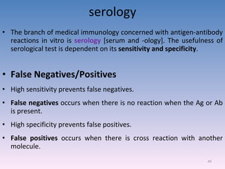 serology The branch of medical immunology concerned with antigen-antibody reactions in vitro is  serology  [serum and -ology]. The usefulness of serological test is dependent on its  sensitivity and specificity . False Negatives/Positives High sensitivity prevents false negatives. False negatives  occurs when there is no reaction when the Ag or Ab is present. High specificity prevents false positives. False positives  occurs when there is cross reaction with another molecule. 