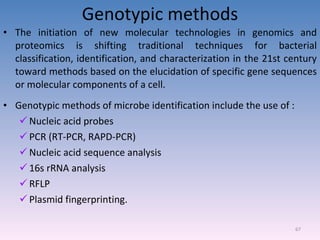 Genotypic methods The initiation of new molecular technologies in genomics and proteomics is shifting traditional techniques for bacterial classification, identification, and characterization in the 21st century toward methods based on the elucidation of specific gene sequences or molecular components of a cell. Genotypic methods of microbe identification include the use of : Nucleic acid probes PCR (RT-PCR, RAPD-PCR) Nucleic acid sequence analysis 16s rRNA analysis RFLP Plasmid fingerprinting. 