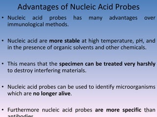 Advantages of Nucleic Acid Probes Nucleic acid probes has many advantages over immunological methods. Nucleic acid are  more stable  at high temperature, pH, and in the presence of organic solvents and other chemicals. This means that the  specimen can be treated very harshly  to destroy interfering materials. Nucleic acid probes can be used to identify microorganisms which are  no longer alive . Furthermore nucleic acid probes  are more specific  than antibodies. 