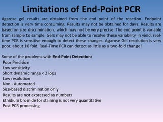 Limitations of End-Point PCR Agarose gel results are obtained from the end point of the reaction. Endpoint detection is very time consuming. Results may not be obtained for days. Results are based on size discrimination, which may not be very precise. The end point is variable from sample to sample. Gels may not be able to resolve these variability in yield, real-time PCR is sensitive enough to detect these changes. Agarose Gel resolution is very poor, about 10 fold. Real-Time PCR can detect as little as a two-fold change! Some of the problems with  End-Point Detection: Poor Precision Low sensitivity Short dynamic range < 2 logs Low resolution Non - Automated Size-based discrimination only Results are not expressed as numbers Ethidium bromide for staining is not very quantitative Post PCR processing 