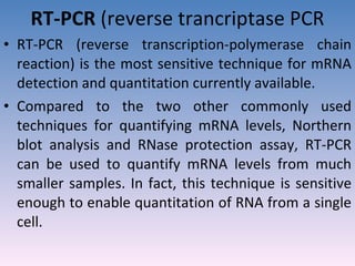 RT-PCR  (reverse trancriptase PCR RT-PCR (reverse transcription-polymerase chain reaction) is the most sensitive technique for mRNA detection and quantitation currently available. Compared to the two other commonly used techniques for quantifying mRNA levels, Northern blot analysis and RNase protection assay, RT-PCR can be used to quantify mRNA levels from much smaller samples. In fact, this technique is sensitive enough to enable quantitation of RNA from a single cell.  
