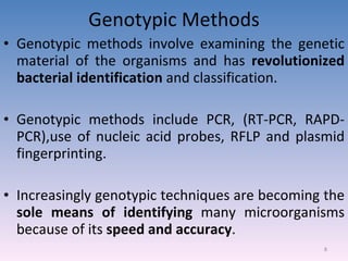 Genotypic Methods Genotypic methods involve examining the genetic material of the organisms and has  revolutionized bacterial identification  and classification. Genotypic methods include PCR, (RT-PCR, RAPD-PCR),use of nucleic acid probes, RFLP and plasmid fingerprinting. Increasingly genotypic techniques are becoming the  sole means of identifying  many microorganisms because of its  speed and accuracy . 
