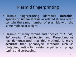 Plasmid fingerprinting Plasmid fingerprinting identifies  microbial species or similar strains  as related strains often contain the same number of plasmids with the same molecular weight. Plasmid of many strains and species of  E. coli, Salmonella, Camylobacter  and  Psseudomonas  has demonstrated that this methods is  more accurate  than phenotypic methods such as biotyping, antibiotic resistance patterns , phage typing and serotyping. 
