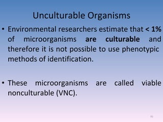 Unculturable Organisms Environmental researchers estimate that  < 1%  of microorganisms  are culturable  and therefore it is not possible to use phenotypic  methods of identification. These microorganisms are called viable nonculturable (VNC). 