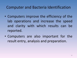 Computer and Bacteria Identification Computers improve the efficiency of the lab operations and increase the speed and clarity with which results can be reported. Computers are also important for the result entry, analysis and preparation. 