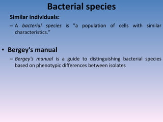 Bacterial species Similar individuals:  A  bacterial species  is "a population of cells with similar characteristics.” Bergey's manual  Bergey's manual  is a guide to distinguishing bacterial species based on phenotypic differences between isolates 