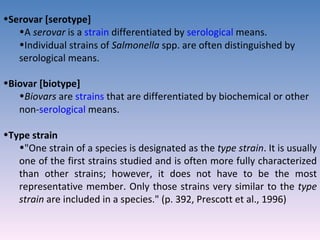 Serovar [serotype]  A  serovar  is a  strain  differentiated by  serological  means.  Individual strains of  Salmonella  spp. are often distinguished by serological means. Biovar [biotype]  Biovars  are  strains  that are differentiated by biochemical or other non- serological  means.  Type strain  "One strain of a species is designated as the  type strain . It is usually one of the first strains studied and is often more fully characterized than other strains; however, it does not have to be the most representative member. Only those strains very similar to the  type strain  are included in a species." (p. 392, Prescott et al., 1996) 