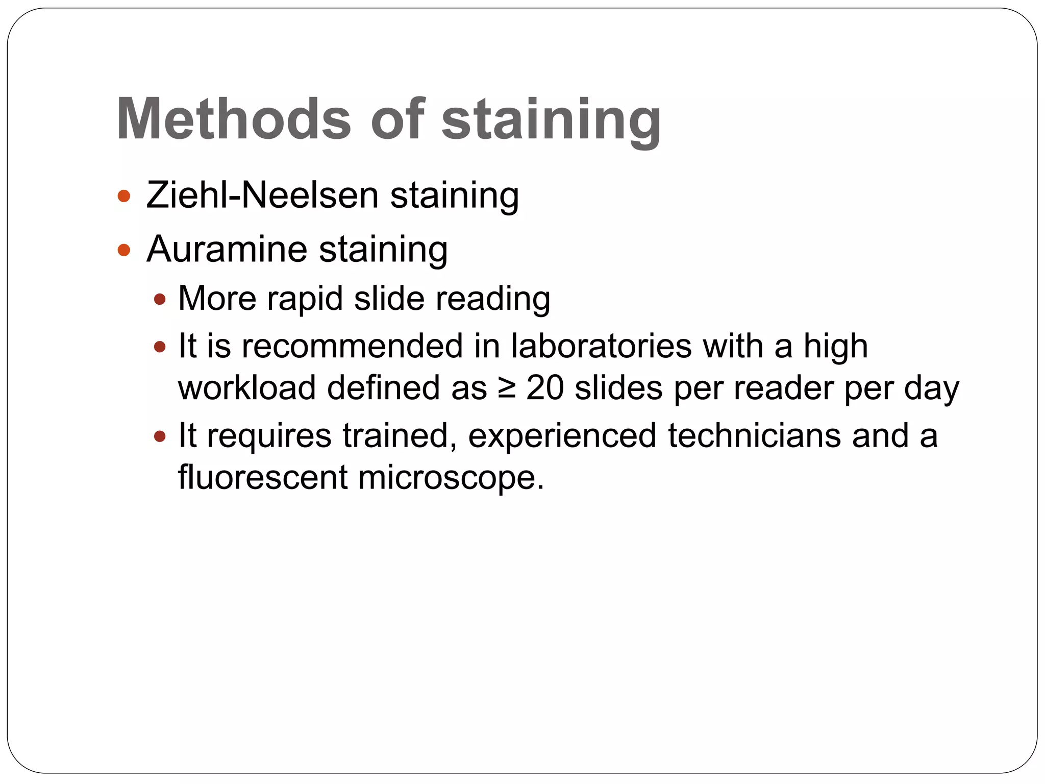 Methods of staining
 Ziehl-Neelsen staining
 Auramine staining
 More rapid slide reading
 It is recommended in laboratories with a high
workload defined as ≥ 20 slides per reader per day
 It requires trained, experienced technicians and a
fluorescent microscope.
 