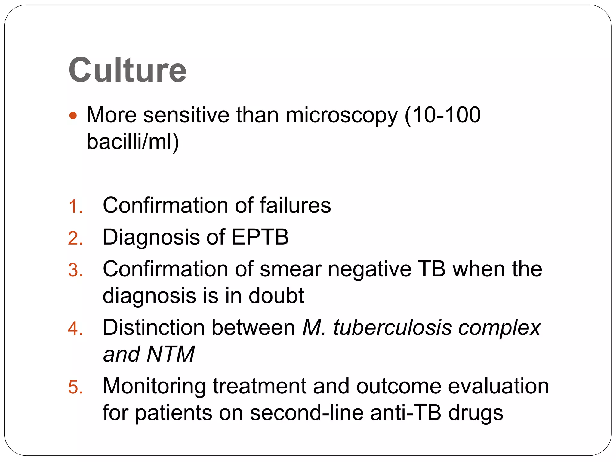 Culture
 More sensitive than microscopy (10-100
bacilli/ml)
1. Confirmation of failures
2. Diagnosis of EPTB
3. Confirmation of smear negative TB when the
diagnosis is in doubt
4. Distinction between M. tuberculosis complex
and NTM
5. Monitoring treatment and outcome evaluation
for patients on second-line anti-TB drugs
 