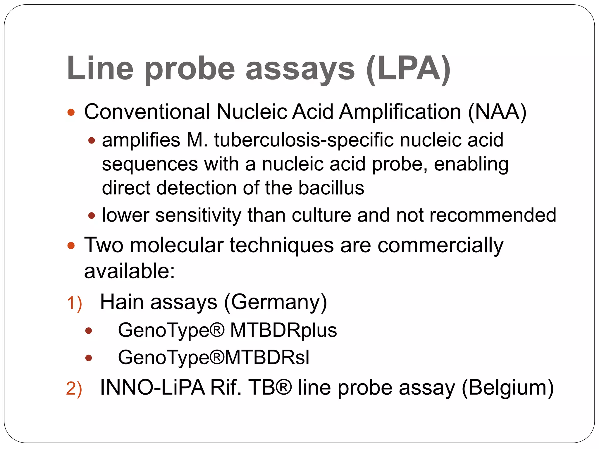 Line probe assays (LPA)
 Conventional Nucleic Acid Amplification (NAA)
 amplifies M. tuberculosis-specific nucleic acid
sequences with a nucleic acid probe, enabling
direct detection of the bacillus
 lower sensitivity than culture and not recommended
 Two molecular techniques are commercially
available:
1) Hain assays (Germany)
 GenoType® MTBDRplus
 GenoType®MTBDRsl
2) INNO-LiPA Rif. TB® line probe assay (Belgium)
 