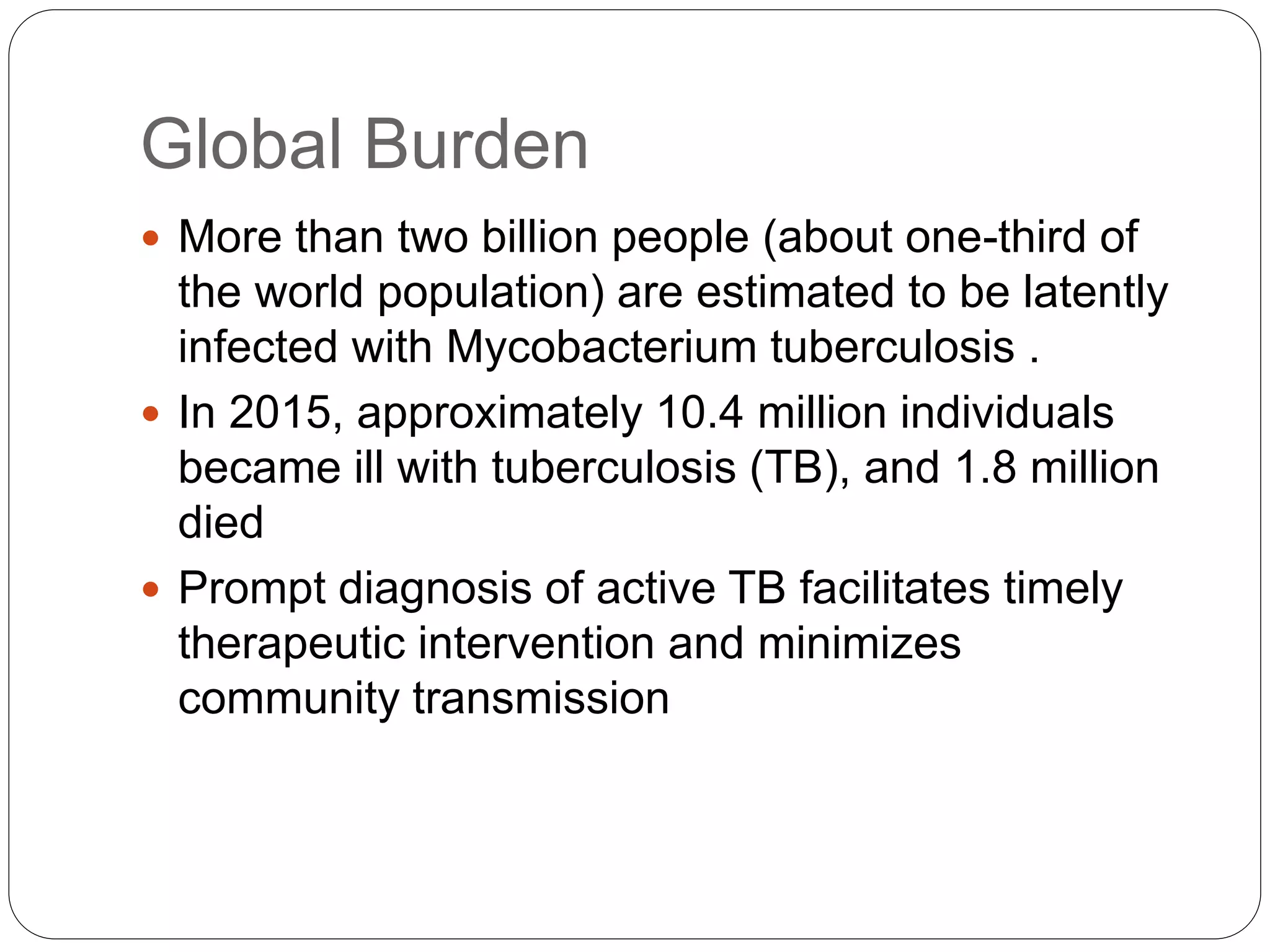 Global Burden
 More than two billion people (about one-third of
the world population) are estimated to be latently
infected with Mycobacterium tuberculosis .
 In 2015, approximately 10.4 million individuals
became ill with tuberculosis (TB), and 1.8 million
died
 Prompt diagnosis of active TB facilitates timely
therapeutic intervention and minimizes
community transmission
 
