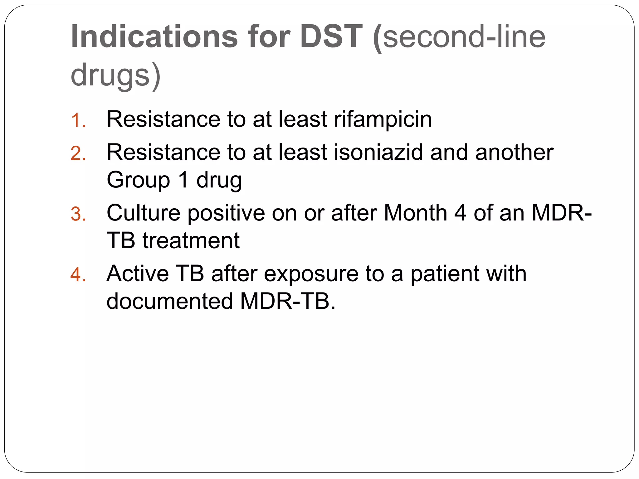Indications for DST (second-line
drugs)
1. Resistance to at least rifampicin
2. Resistance to at least isoniazid and another
Group 1 drug
3. Culture positive on or after Month 4 of an MDR-
TB treatment
4. Active TB after exposure to a patient with
documented MDR-TB.
 