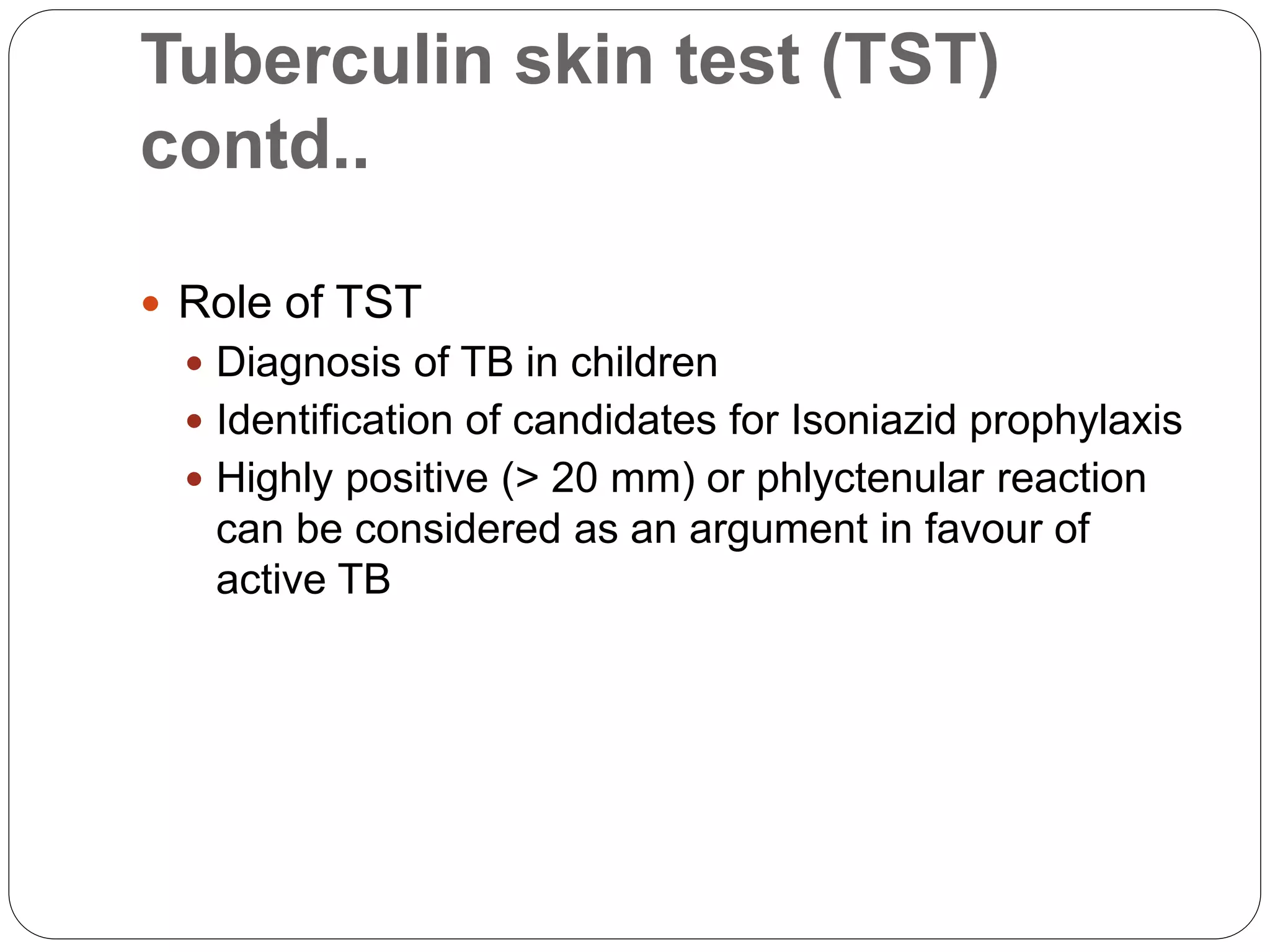 Tuberculin skin test (TST)
contd..
 Role of TST
 Diagnosis of TB in children
 Identification of candidates for Isoniazid prophylaxis
 Highly positive (> 20 mm) or phlyctenular reaction
can be considered as an argument in favour of
active TB
 