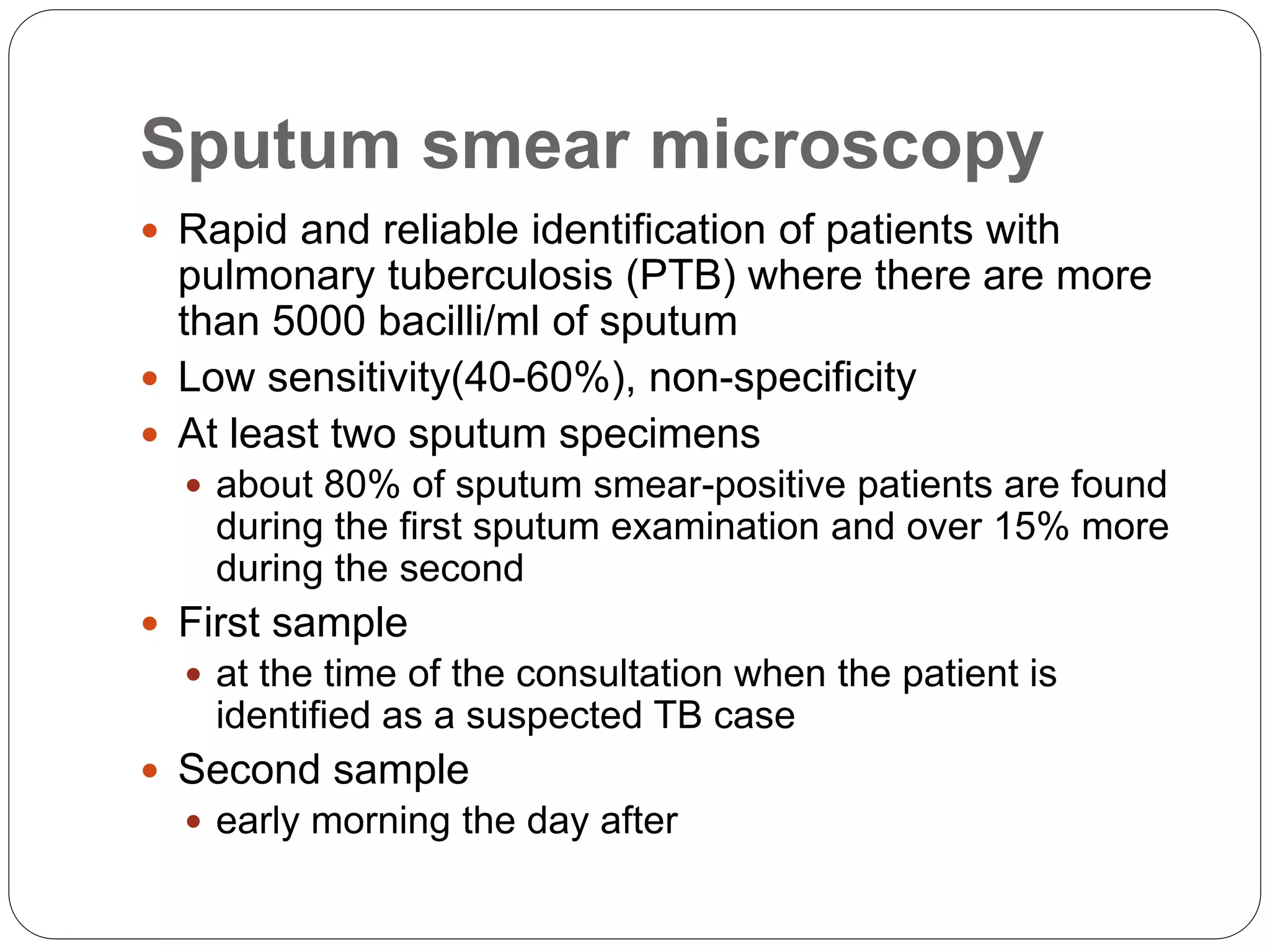 Sputum smear microscopy
 Rapid and reliable identification of patients with
pulmonary tuberculosis (PTB) where there are more
than 5000 bacilli/ml of sputum
 Low sensitivity(40-60%), non-specificity
 At least two sputum specimens
 about 80% of sputum smear-positive patients are found
during the first sputum examination and over 15% more
during the second
 First sample
 at the time of the consultation when the patient is
identified as a suspected TB case
 Second sample
 early morning the day after
 
