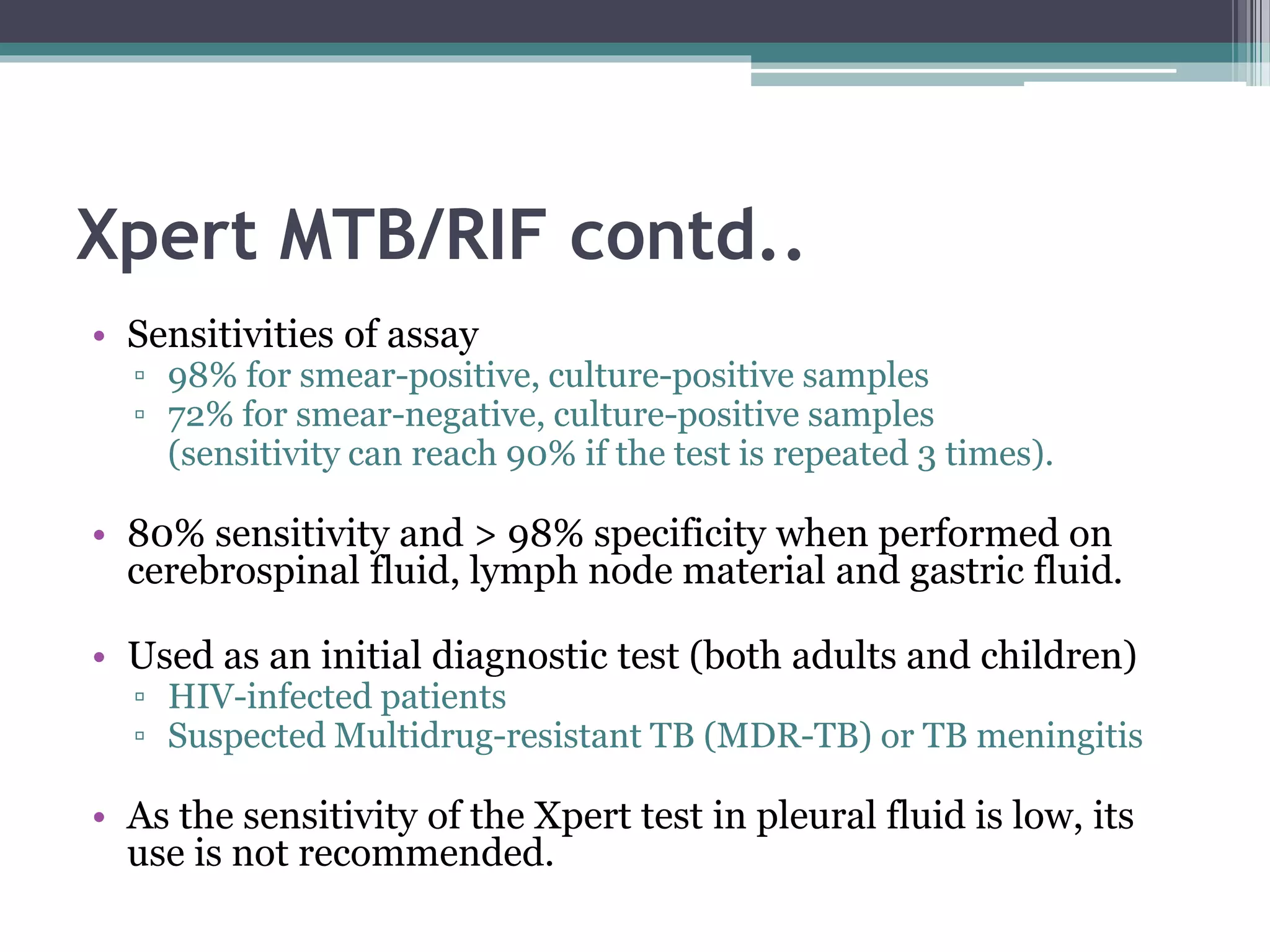 Xpert MTB/RIF contd..
• Sensitivities of assay
▫ 98% for smear-positive, culture-positive samples
▫ 72% for smear-negative, culture-positive samples
(sensitivity can reach 90% if the test is repeated 3 times).
• 80% sensitivity and > 98% specificity when performed on
cerebrospinal fluid, lymph node material and gastric fluid.
• Used as an initial diagnostic test (both adults and children)
▫ HIV-infected patients
▫ Suspected Multidrug-resistant TB (MDR-TB) or TB meningitis
• As the sensitivity of the Xpert test in pleural fluid is low, its
use is not recommended.
 