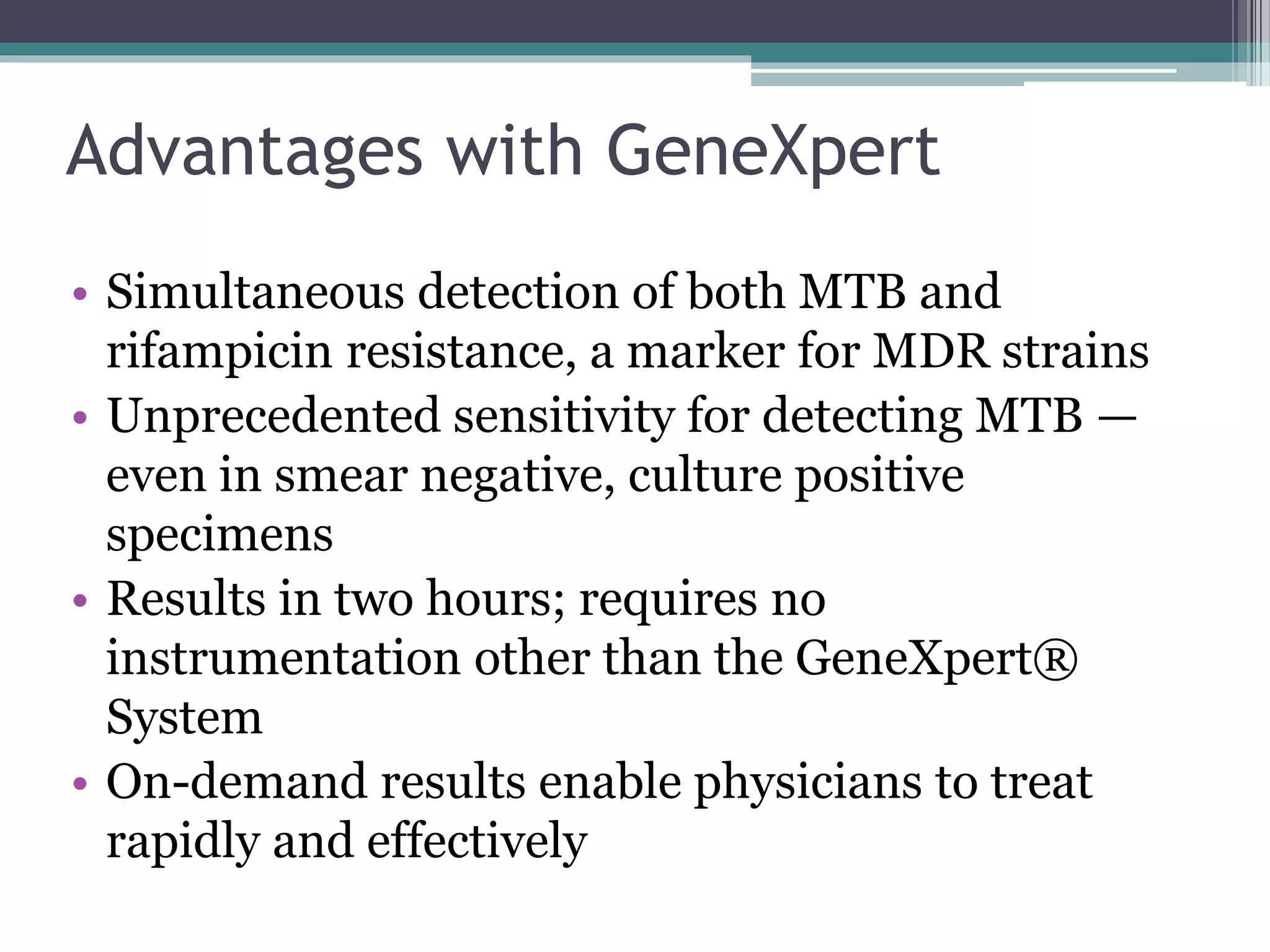 Advantages with GeneXpert
• Simultaneous detection of both MTB and
rifampicin resistance, a marker for MDR strains
• Unprecedented sensitivity for detecting MTB —
even in smear negative, culture positive
specimens
• Results in two hours; requires no
instrumentation other than the GeneXpert®
System
• On-demand results enable physicians to treat
rapidly and effectively
 