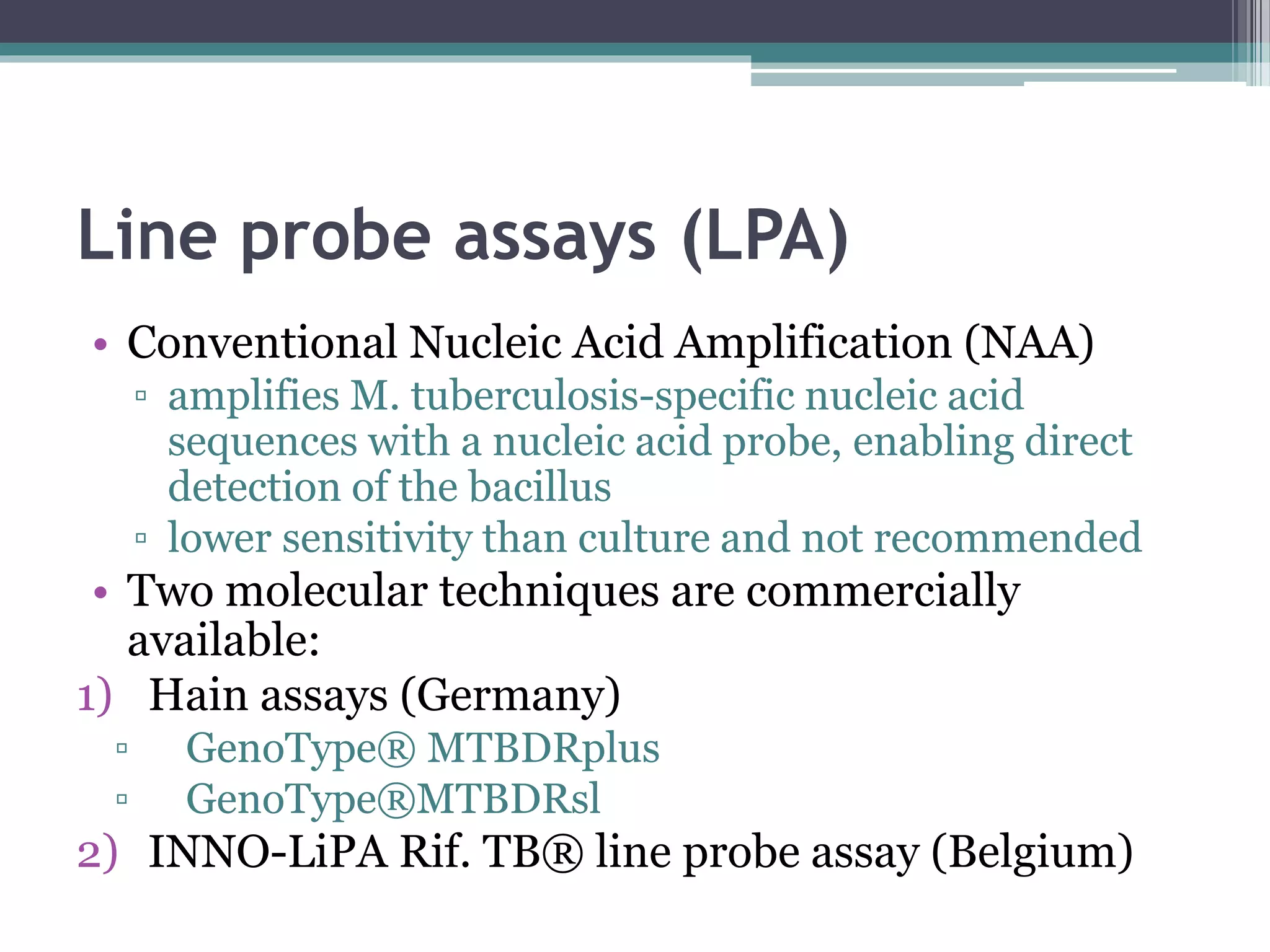 Line probe assays (LPA)
• Conventional Nucleic Acid Amplification (NAA)
▫ amplifies M. tuberculosis-specific nucleic acid
sequences with a nucleic acid probe, enabling direct
detection of the bacillus
▫ lower sensitivity than culture and not recommended
• Two molecular techniques are commercially
available:
1) Hain assays (Germany)
▫ GenoType® MTBDRplus
▫ GenoType®MTBDRsl
2) INNO-LiPA Rif. TB® line probe assay (Belgium)
 