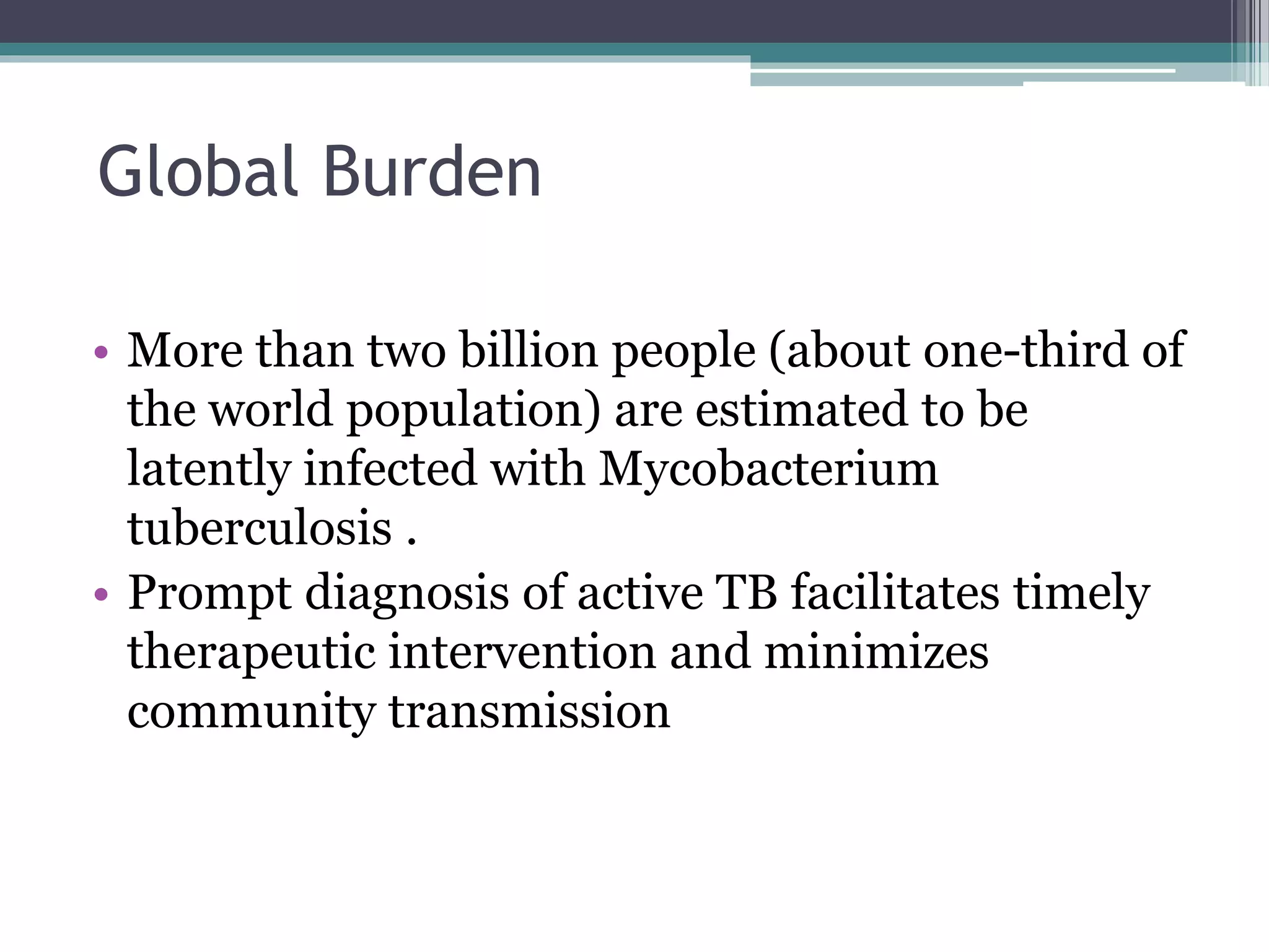 Global Burden
• More than two billion people (about one-third of
the world population) are estimated to be
latently infected with Mycobacterium
tuberculosis .
• Prompt diagnosis of active TB facilitates timely
therapeutic intervention and minimizes
community transmission
 