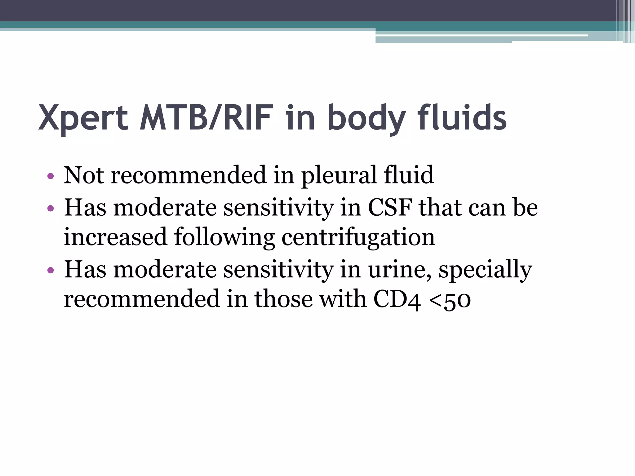 Xpert MTB/RIF in body fluids
• Not recommended in pleural fluid
• Has moderate sensitivity in CSF that can be
increased following centrifugation
• Has moderate sensitivity in urine, specially
recommended in those with CD4 <50
 