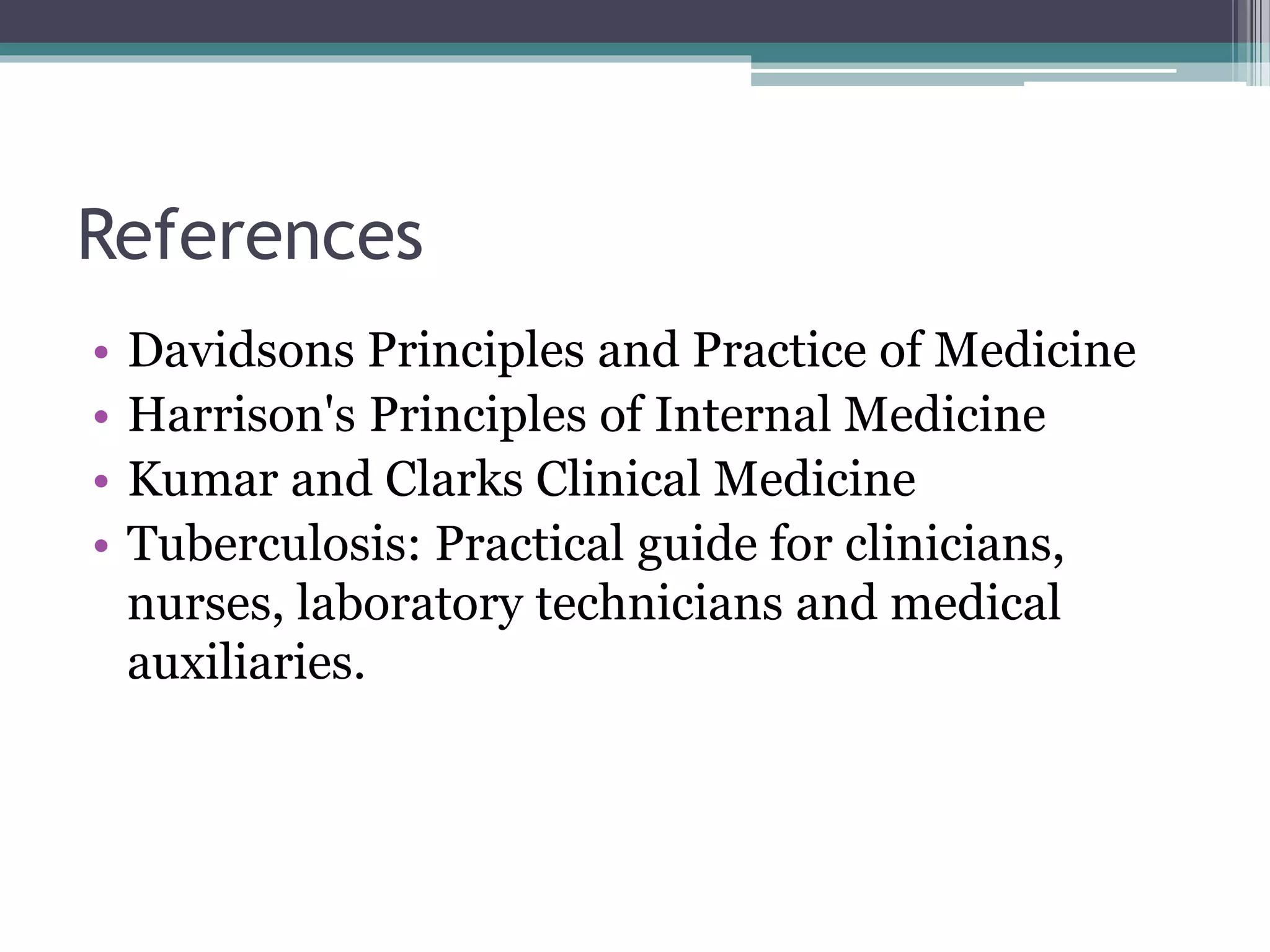 References
• Davidsons Principles and Practice of Medicine
• Harrison's Principles of Internal Medicine
• Kumar and Clarks Clinical Medicine
• Tuberculosis: Practical guide for clinicians,
nurses, laboratory technicians and medical
auxiliaries.
 