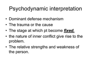 Psychodynamic interpretation
• Dominant defense mechanism
• The trauma or the cause
• The stage at which pt become fixed.
• the nature of inner conflict give rise to the
  problem.
• The relative strengths and weakness of
  the person.
 