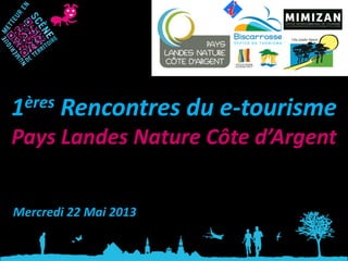 1ères Rencontres du e-tourisme
Pays Landes Nature Côte d’Argent
Mercredi 22 Mai 2013
 