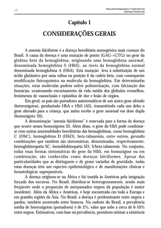 Manual de Diagnóstico e Tratamento de
10                                                                       Doenças Falciformes




                                 Capítulo I

                 CONSIDERAÇÕES GERAIS

       A anemia falciforme é a doença hereditária monogênica mais comum do
Brasil. A causa da doença é uma mutação de ponto (GAG->GTG) no gene da
globina beta da hemoglobina, originando uma hemoglobina anormal,
denominada hemoglobina S (HbS), ao invés da hemoglobina normal
denominada hemoglobina A (HbA). Esta mutação leva à substituição de um
ácido glutâmico por uma valina na posição 6 da cadeia beta, com consequente
modificação físicoquímica na molécula da hemoglobina. Em determinadas
situações, estas moléculas podem sofrer polimerização, com falcização das
hemácias, ocasionando encurtamento da vida média dos glóbulos vermelhos,
fenômenos de vasooclusão e episódios de dor e lesão de órgãos.
       Em geral, os pais são portadores assintomáticos de um único gene afetado
(heterozigotos), produzindo HbA e HbS (AS), transmitindo cada um deles o
gene alterado para a criança, que assim recebe o gene anormal em dose dupla
(homozigoto SS).
       A denominação “anemia falciforme” é reservada para a forma da doença
que ocorre nesses homozigotos SS. Além disso, o gene da HbS pode combinar-
se com outras anormalidades hereditárias das hemoglobinas, como hemoglobina
C (HbC), hemoglobina D (HbD), beta-talassemia, entre outros, gerando
combinações que também são sintomáticas, denominadas, respectivamente,
hemoglobinopatia SC, hemoblobinopatia SD, S/beta-talassemia. No conjunto,
todas essas formas sintomáticas do gene da HbS, em homozigose ou em
combinação, são conhecidas como doenças falciformes. Apesar das
particularidades que as distinguem e de graus variados de gravidade, todas
estas doenças têm um espectro epidemiológico e de manifestações clínicas e
hematológicas superponíveis.
       A doença originou-se na África e foi trazida às Américas pela imigração
forçada dos escravos. No Brasil, distribui-se heterogeneamente, sendo mais
freqüente onde a proporção de antepassados negros da população é maior
(nordeste). Além da África e Américas, é hoje encontrada em toda a Europa e
em grandes regiões da Ásia. No Brasil, a doença é predominante entre negros e
pardos, também ocorrendo entre brancos. No sudeste do Brasil, a prevalência
média de heterozigotos (portadores) é de 2%, valor que sobe a cerca de 6-10%
entre negros. Estimativas, com base na prevalência, permitem estimar a existência
 