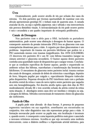 Manual de Diagnóstico e Tratamento de
Doenças Falciformes
                                                                               101



     Úvea
       Ocasionalmente, pode ocorrer atrofia de íris por oclusão dos vasos do
estroma. Os dois pacientes que tivemos oportunidade de examinar com esta
afecção apresentavam genótipo SC e tinham mais de quarenta anos. A camada
avascular da íris, ou seja o epitélio pigmentar, não é afetada e esta intercorrência
não provoca distúrbios visuais. A neovascularização da íris pode ocorrer porém
é rara e secundária a um quadro importante de retinopatia proliferativa.
     Canais de Drenagem
        Nos pacientes com o alelo para a HbS, incluindo os portadores
assintomáticos, pode ocorrer uma obstrução à drenagem do humor aquoso. O
consequente aumento da pressão intraocular (PIO) leva ao glaucoma com suas
consequências desastrosas para a visão. A cegueira por dano glaucomatoso é um
problema importante do trauma em pacientes falciforme que podem ter a
PIO aumentada mesmo com traumas insignificantes. Em 1978 GOLDBERG
(7) descreveu três pacientes AS e um SC com hifema traumático (sangue na
câmara anterior) e glaucoma secundário. O humor aquoso destes pacientes
continha uma quantidade maior de drepanócitos que o sangue venoso. Concluiu-
se que as condições específicas do humor aquoso, parado e sequestrado no
ambiente ocluso dos hifemas, exacerbariam a transformação das hemácias em
falciformes. O mecanismo do glaucoma nestes pacientes inclui: trauma contuso
dos canais de drenagem, acúmulo de debris de eritrócitos e macrófagos, depósito
de ferro, bloqueio pupilar por coágulo e, especialmente bloqueio trabecular
pelos drepanócitos. Pequenas elevações da PIO interferem mais com a perfusão
da artéria central da retina e vasos do nervo óptico nestes pacientes que naqueles
sem esta hemoglobinopatia. Foi descrito atrofia óptica após dois dias de PIO
moderadamente elevada (8) e tem ocorrido oclusão da artéria central da retina
nesta situação. A abordagem nestes casos deve ser imediata e cirúrgica ou seja,
a lavagem do hifema. Métodos convencionais de tratamento clínico do glaucoma
são ineficientes.
     Fundo de Olho
       A papila pode estar alterada de duas formas. A presença de pequenos
segmentos vasculares em sua superfície, semelhantes aos encontrados na
conjuntiva, têm valor diagnóstico mas não representam perigo para a visão. A
formação neovascular pode ocorrer na papila mas, esta localização é incomum
e, quando ocorre, é consequente a uma isquemia periférica mais grave e associada
a neovasos retinianos extensos. Acredita-se que seja necessária uma moléstia
intercorrente, como o diabetes mellitus e a hipertensão arterial sistêmica, para
 